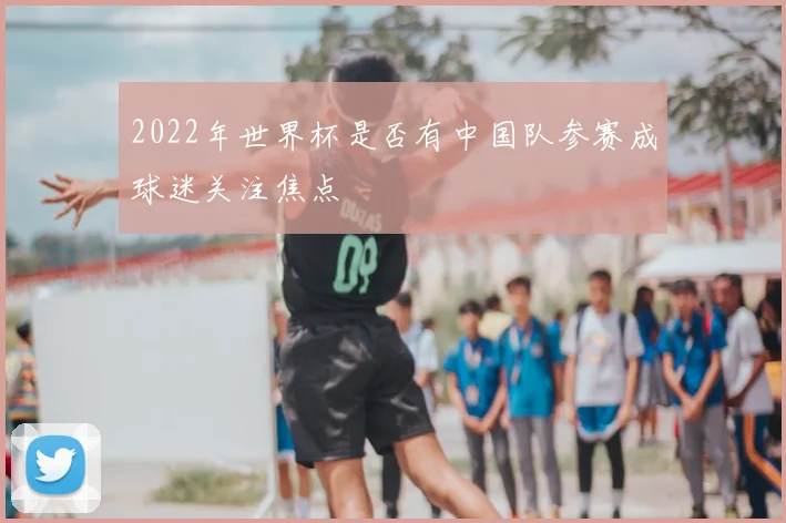 2022年世界杯是否有中国队参赛成球迷关注焦点