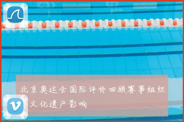 北京奥运会国际评价回顾赛事组织与文化遗产影响