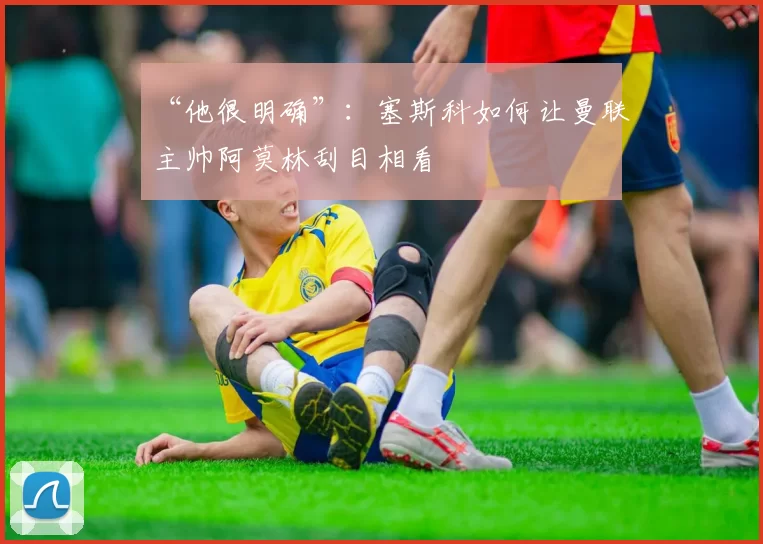 “他很明确”：塞斯科如何让曼联主帅阿莫林刮目相看