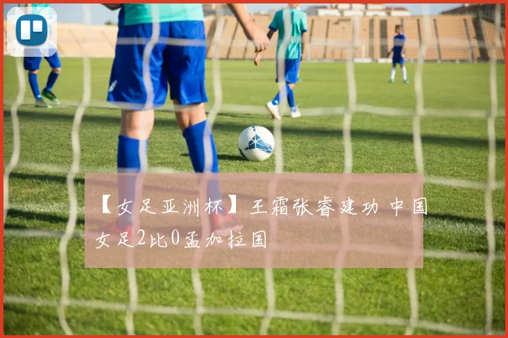 【女足亚洲杯】王霜张睿建功 中国女足2比0孟加拉国