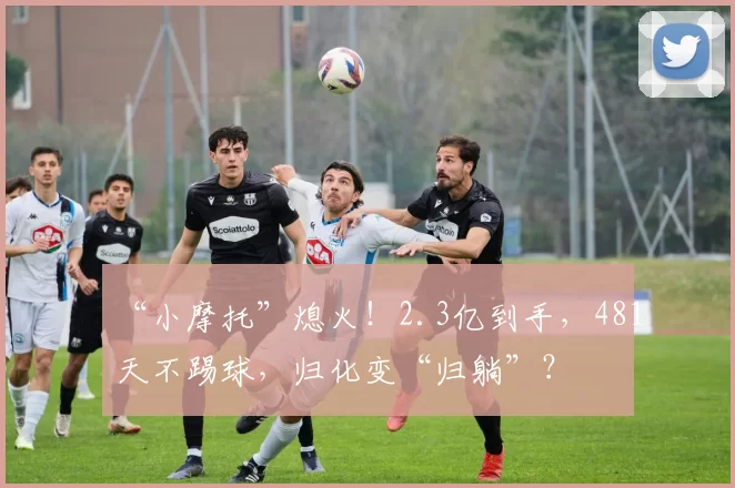 “小摩托”熄火！2.3亿到手，481天不踢球，归化变“归躺”？