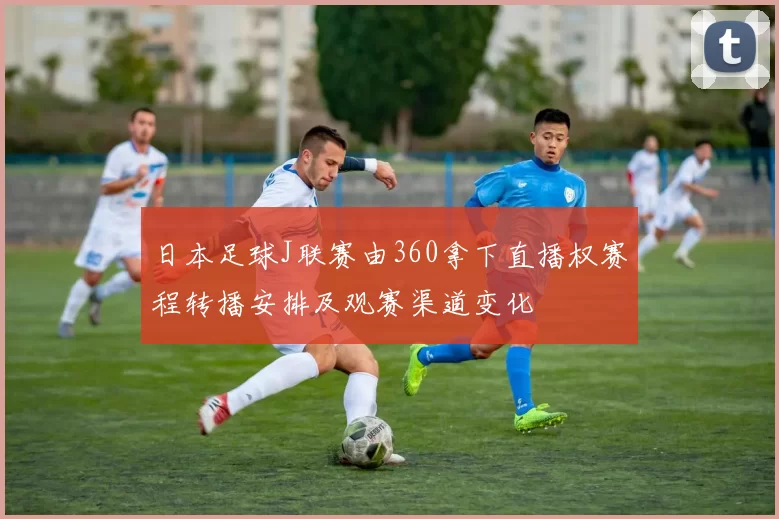 日本足球J联赛由360拿下直播权赛程转播安排及观赛渠道变化