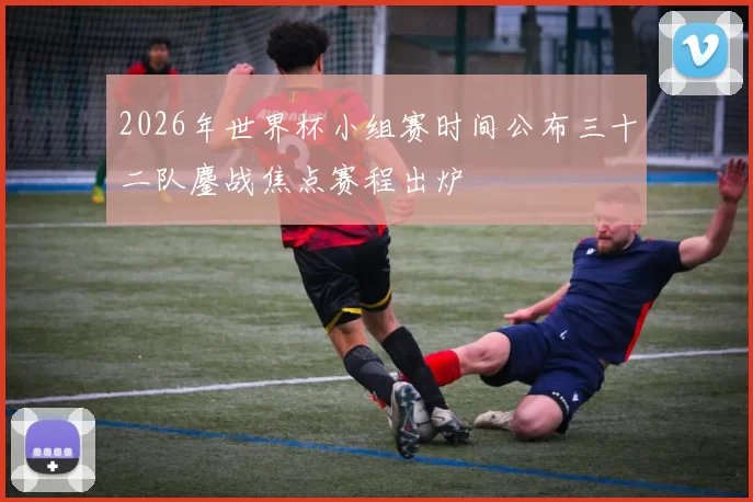 2026年世界杯小组赛时间公布三十二队鏖战焦点赛程出炉