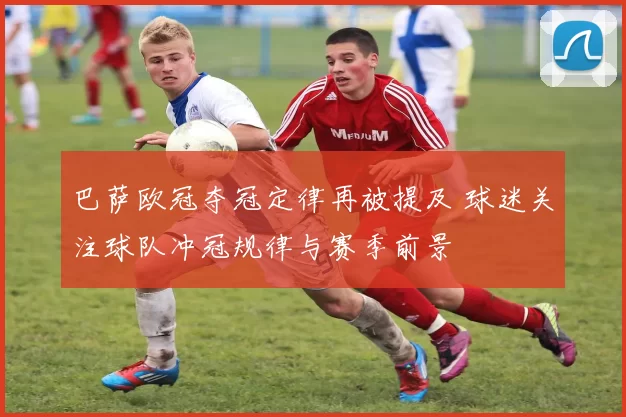 巴萨欧冠夺冠定律再被提及 球迷关注球队冲冠规律与赛季前景