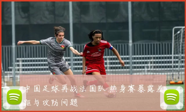 中国足球再战法国队 热身赛暴露差距与攻防问题