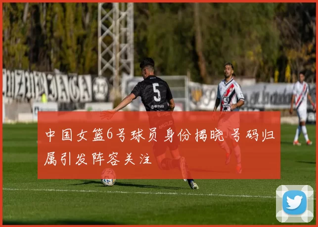 中国女篮6号球员身份揭晓 号码归属引发阵容关注