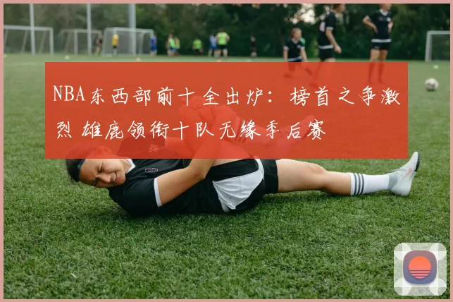 NBA东西部前十全出炉：榜首之争激烈 雄鹿领衔十队无缘季后赛