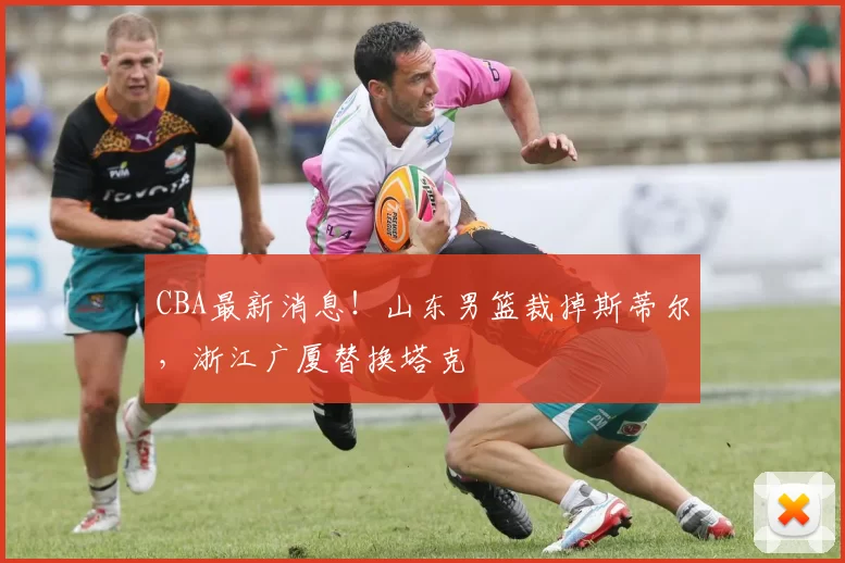 CBA最新消息！山东男篮裁掉斯蒂尔，浙江广厦替换塔克