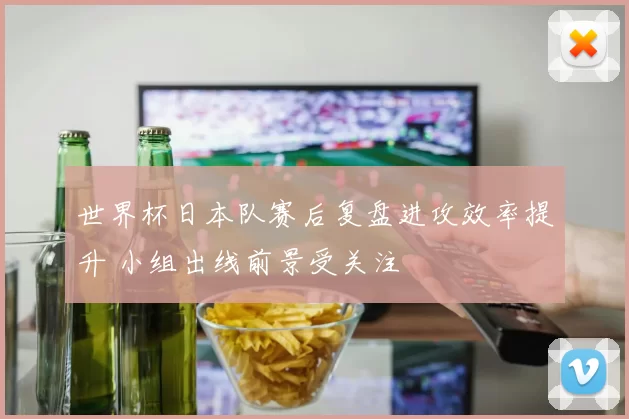 世界杯日本队赛后复盘进攻效率提升 小组出线前景受关注