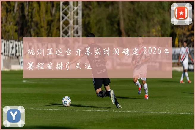 杭州亚运会开幕式时间确定 2026年赛程安排引关注