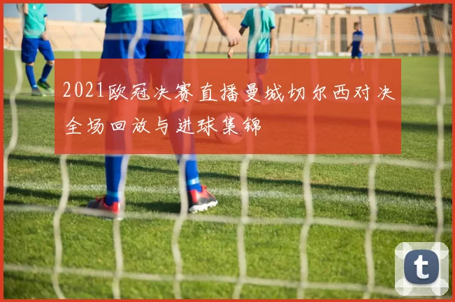 2021欧冠决赛直播曼城切尔西对决全场回放与进球集锦