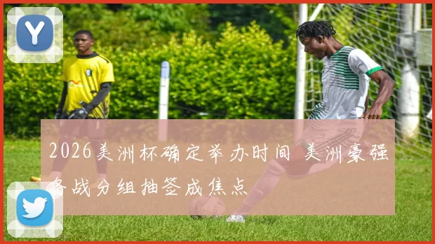 2026美洲杯确定举办时间 美洲豪强备战分组抽签成焦点