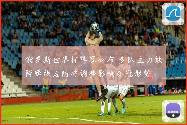 俄罗斯世界杯阵容公布 多队主力缺阵锋线后防将调整影响夺冠形势