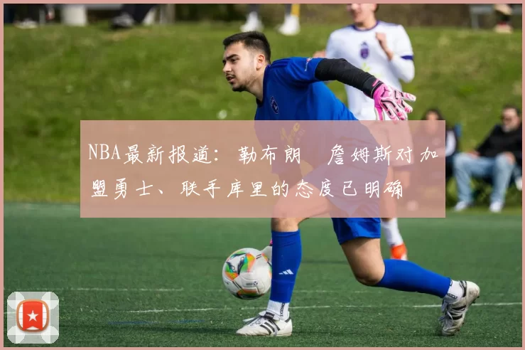 NBA最新报道：勒布朗・詹姆斯对加盟勇士、联手库里的态度已明确