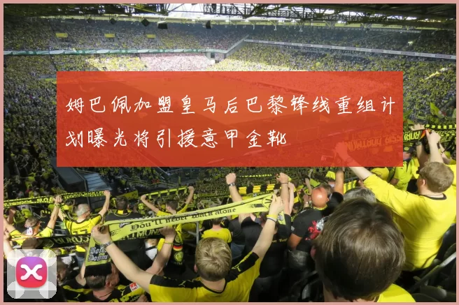 姆巴佩加盟皇马后巴黎锋线重组计划曝光将引援意甲金靴